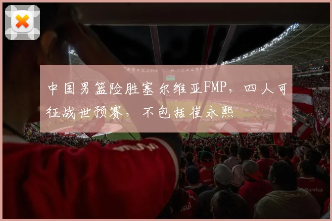 中国男篮险胜塞尔维亚FMP，四人可征战世预赛，不包括崔永熙