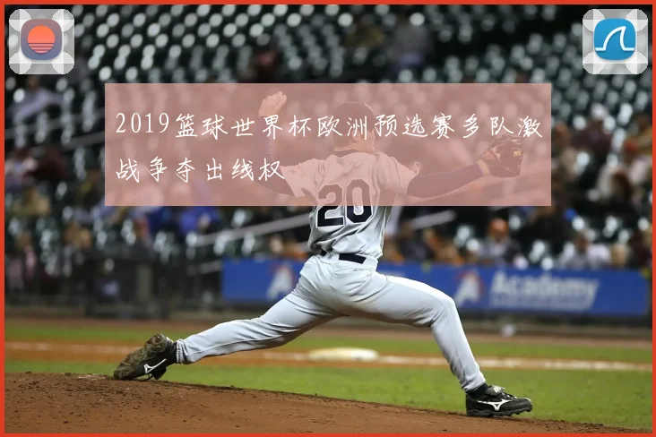 2019篮球世界杯欧洲预选赛多队激战争夺出线权