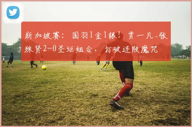 新加坡赛：国羽1金1银！贾一凡_张殊贤2-0圣坛组合，打破连败魔咒