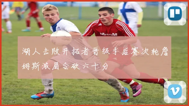 湖人击败开拓者晋级季后赛次轮詹姆斯浓眉合砍六十分