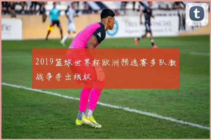 2019篮球世界杯欧洲预选赛多队激战争夺出线权