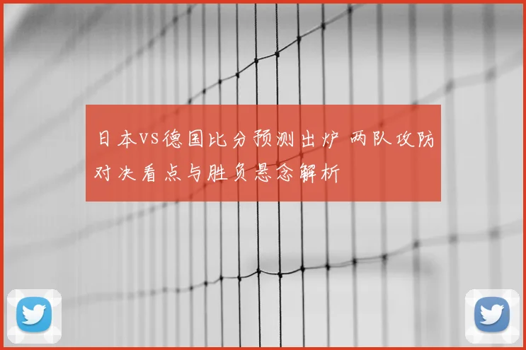 日本vs德国比分预测出炉 两队攻防对决看点与胜负悬念解析