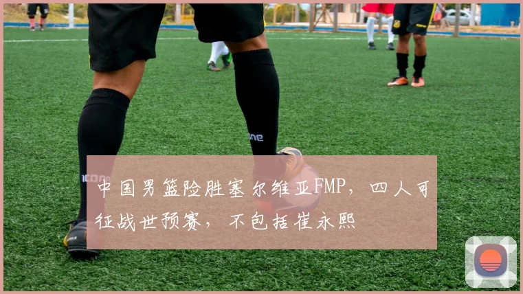 中国男篮险胜塞尔维亚FMP，四人可征战世预赛，不包括崔永熙