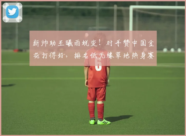 新帅助王曦雨蜕变！对手赞中国金花打得好，排名低无缘草地热身赛
