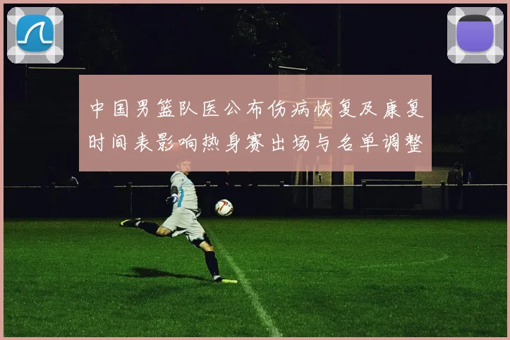 中国男篮队医公布伤病恢复及康复时间表影响热身赛出场与名单调整