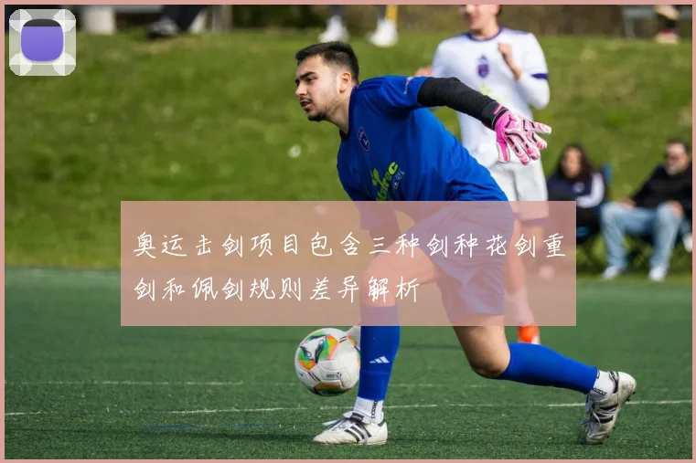 奥运击剑项目包含三种剑种花剑重剑和佩剑规则差异解析
