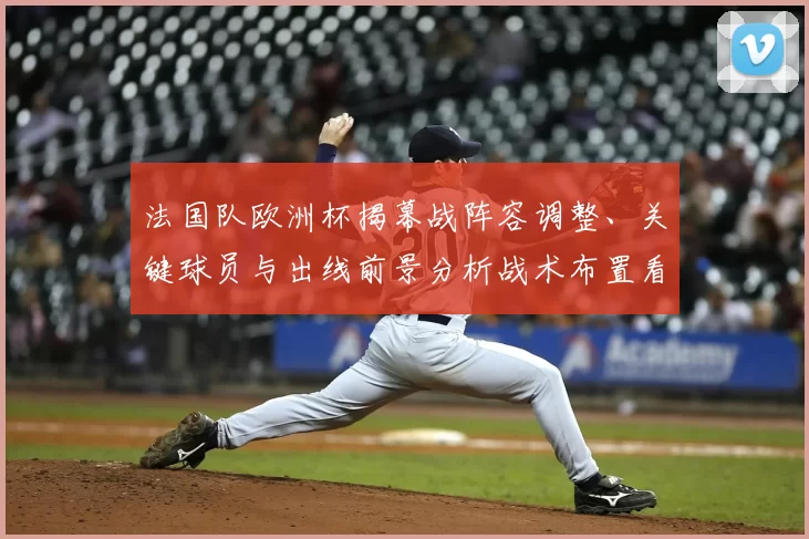 法国队欧洲杯揭幕战阵容调整、关键球员与出线前景分析战术布置看点