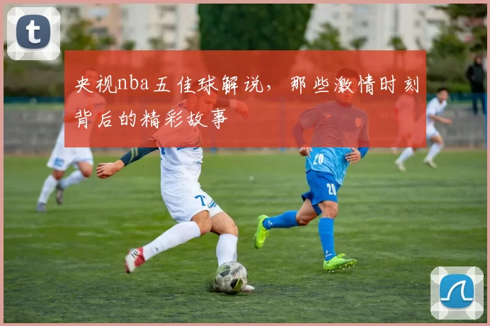 央视nba五佳球解说，那些激情时刻背后的精彩故事