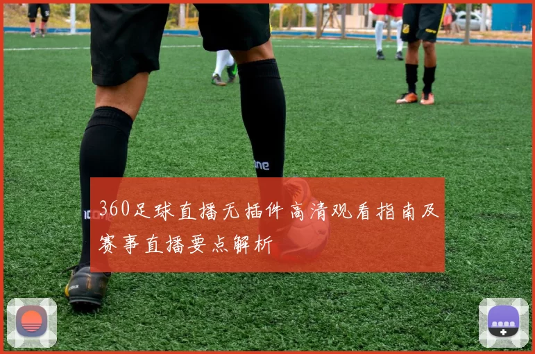 360足球直播无插件高清观看指南及赛事直播要点解析