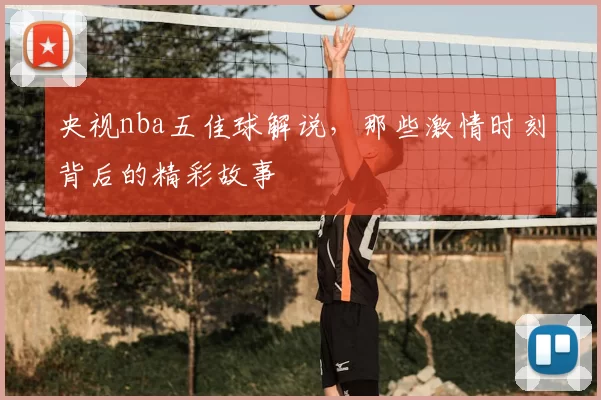 央视nba五佳球解说，那些激情时刻背后的精彩故事