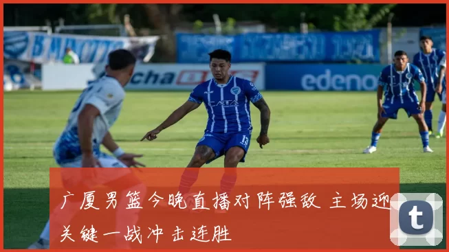 广厦男篮今晚直播对阵强敌 主场迎关键一战冲击连胜