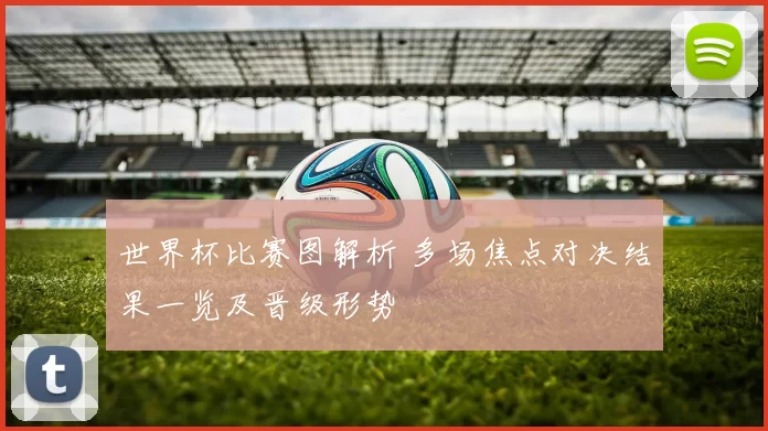 世界杯比赛图解析 多场焦点对决结果一览及晋级形势