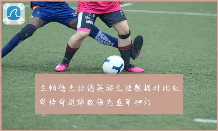 兰帕德杰拉德英超生涯数据对比红军传奇进球数领先蓝军神灯