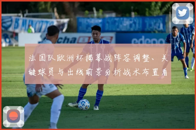 法国队欧洲杯揭幕战阵容调整、关键球员与出线前景分析战术布置看点