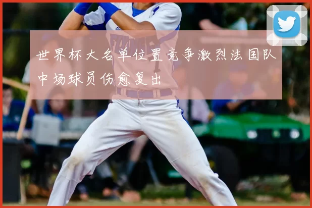 世界杯大名单位置竞争激烈法国队中场球员伤愈复出