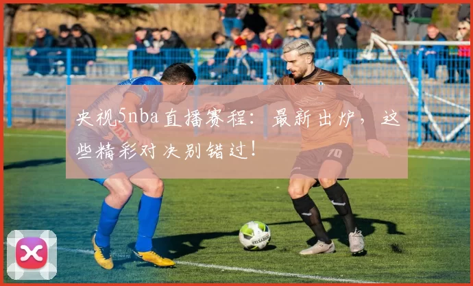 央视5nba直播赛程：最新出炉，这些精彩对决别错过！