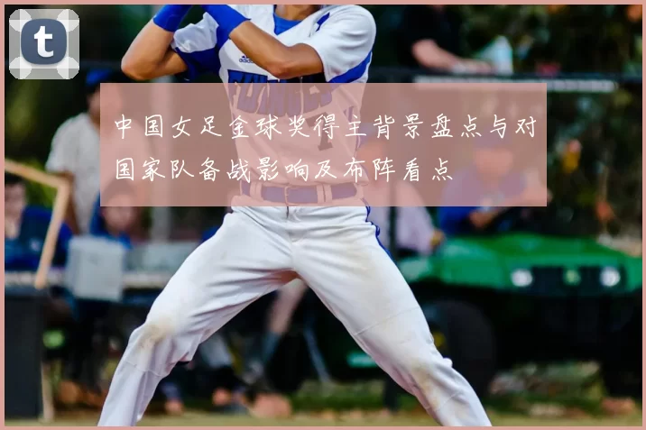 中国女足金球奖得主背景盘点与对国家队备战影响及布阵看点