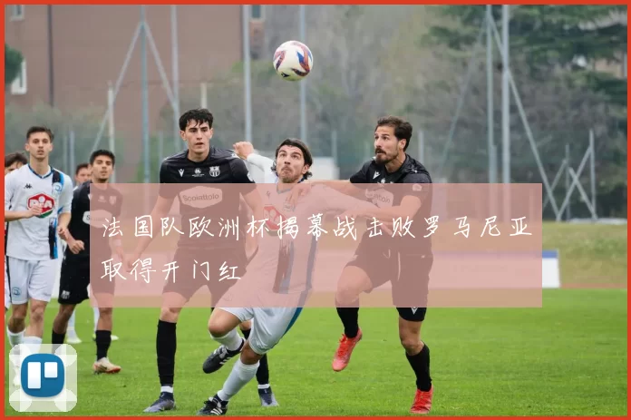 法国队欧洲杯揭幕战击败罗马尼亚取得开门红