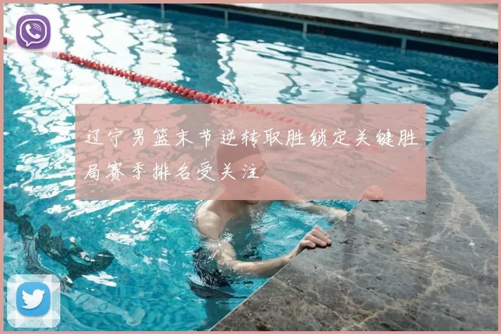 辽宁男篮末节逆转取胜锁定关键胜局赛季排名受关注