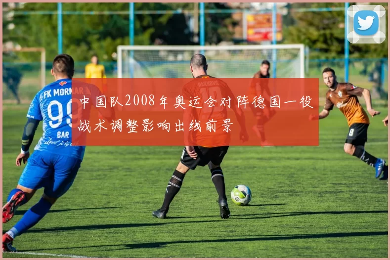 中国队2008年奥运会对阵德国一役战术调整影响出线前景