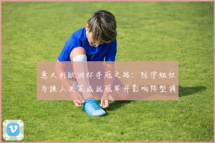 意大利欧洲杯夺冠之路：防守组织与换人决策成就冠军并影响阵型调整