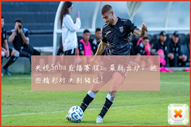 央视5nba直播赛程：最新出炉，这些精彩对决别错过！