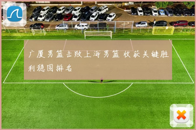 广厦男篮击败上海男篮 收获关键胜利稳固排名