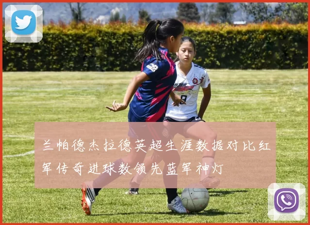兰帕德杰拉德英超生涯数据对比红军传奇进球数领先蓝军神灯