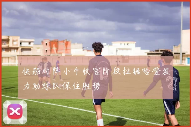 快船对阵小牛收官阶段拉锯哈登发力助球队保住胜势