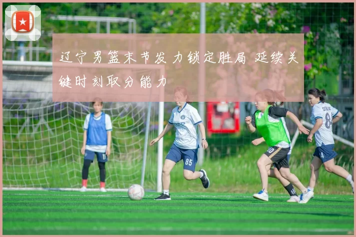 辽宁男篮末节发力锁定胜局 延续关键时刻取分能力