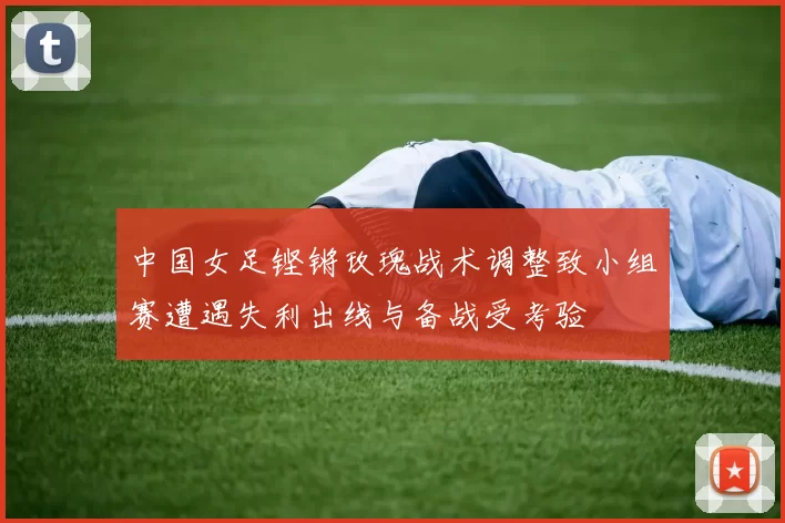 中国女足铿锵玫瑰战术调整致小组赛遭遇失利出线与备战受考验